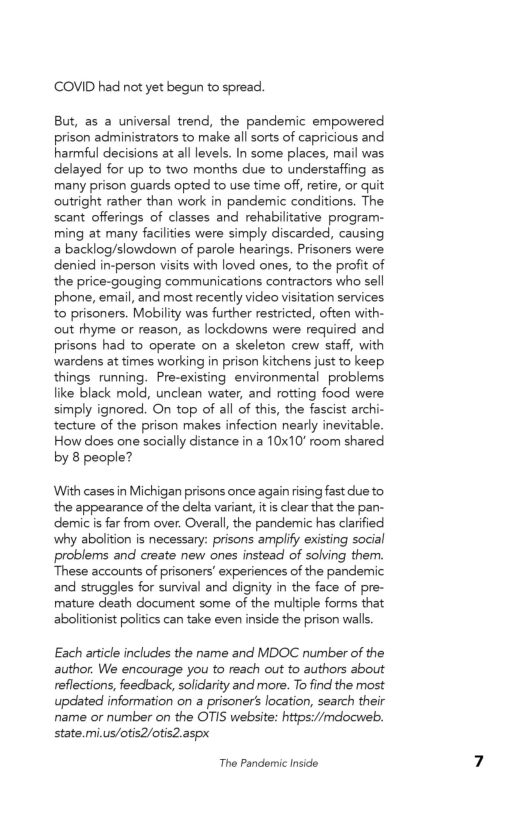 COVID had not yet begun to spread.

But, as a universal trend, the pandemic empowered
prison administrators to make all sorts of capricious and
harmful decisions at all levels. In some places, mail was
delayed for up to two months due to understaffing as
many prison guards opted to use time off, retire, or quit
‘outright rather than work in pandemic conditions. The
scant offerings of classes and rehabilitative program-
ming at many facilities were simply discarded, causing
2 backlog/slowdown of parole hearings. Prisoners were
denied in-person visits with loved ones, to the profit of
the price-gouging communications contractors who sell
phone, email, and most recently video visitation services
to prisoners. Mobility was further restricted, often with-
‘out rhyme or reason, as lockdowns were required and
prisons had to operate on a skeleton crew staff, with
wardens at times working in prison kitchens just to keep.
things running. Pre-existing environmental problems
like black mold, unclean water, and rotting food were
simply ignored. On top of all of this, the fascist archi-
tecture of the prison makes infection nearly inevitable.
How does one socially distance in a 10x10" room shared
by 8 people?

With cases in Michigan prisons once again rising fast due to
the appearance of the delta variant, itis clear that the pan-
demic is far from over. Overall, the pandemic has clarified
why abolition is necessary: prisons amplify existing social
problems and create new ones instead of solving them.
These accounts of prisoners’ experiences of the pandemic
and struggles for survival and dignity in the face of pre-
mature death document some of the multiple forms that
abolitionist politics can take even inside the prison walls

Each article includes the name and MDOC number of the
author. We encourage you to reach out to authors about
reflections, feedback, solidarity and more. To find the most
updated information on a prisoner’ location, search their
name or number on the OTIS website: https://mdocweb.
state.mi.us/otis2/otis2.aspx

The Pandemic Inside
